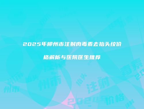 2025年柳州市注射肉毒素去抬头纹价格解析与医院医生推荐