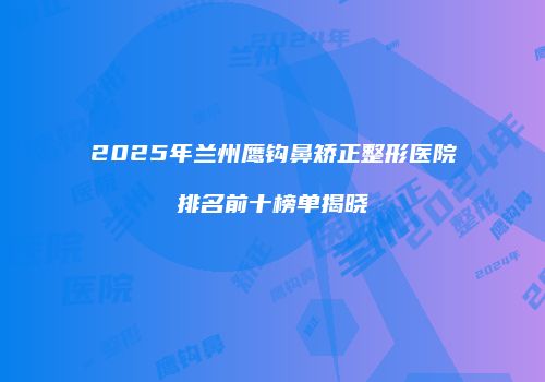 2025年兰州鹰钩鼻矫正整形医院排名前十榜单揭晓
