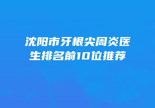 沈阳市牙根尖周炎医生排名前10位推荐