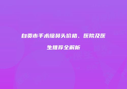 自贡市手术缩鼻头价格、医院及医生推荐全解析