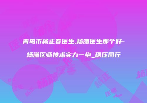 青岛市杨正春医生,杨潇医生那个好-杨潇医师技术实力一绝_碾压同行