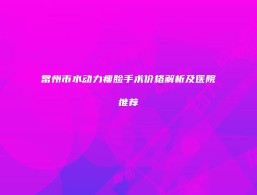常州市水动力瘦脸手术价格解析及医院推荐