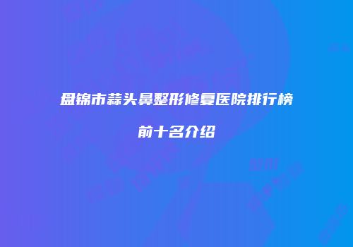 盘锦市蒜头鼻整形修复医院排行榜前十名介绍