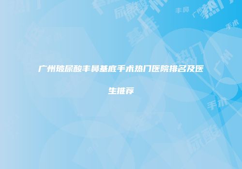 广州玻尿酸丰鼻基底手术热门医院排名及医生推荐