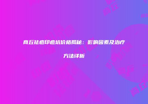 商丘祛痘印痘坑价格揭秘：影响因素及治疗方法详析