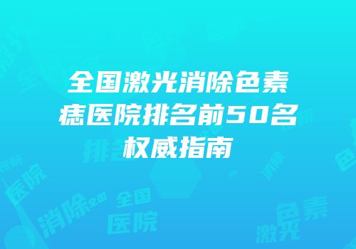 全国激光消除色素痣医院排名前50名权威指南