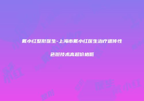 戴小红整形医生-上海市戴小红医生治疗遗传性色斑技术高超价格低