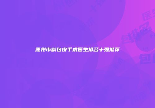 德州市割包皮手术医生排名十强推荐