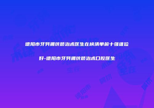 德阳市牙列拥挤矫治术医生在榜清单前十强谁位好-德阳市牙列拥挤矫治术口腔医生