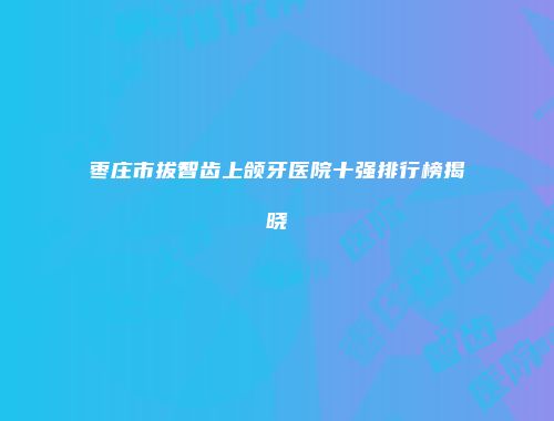 枣庄市拔智齿上颌牙医院十强排行榜揭晓