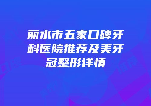 丽水市五家口碑牙科医院推荐及美牙冠整形详情