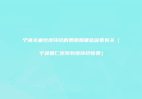 宁波无痛包皮环切的费用跟哪些因素有关（宁波普仁医院包皮环切收费）