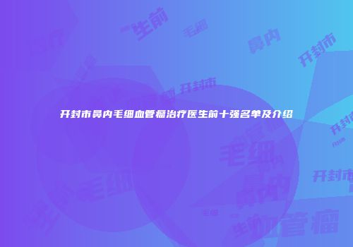 开封市鼻内毛细血管瘤治疗医生前十强名单及介绍
