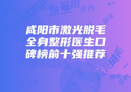 咸阳市激光脱毛全身整形医生口碑榜前十强推荐
