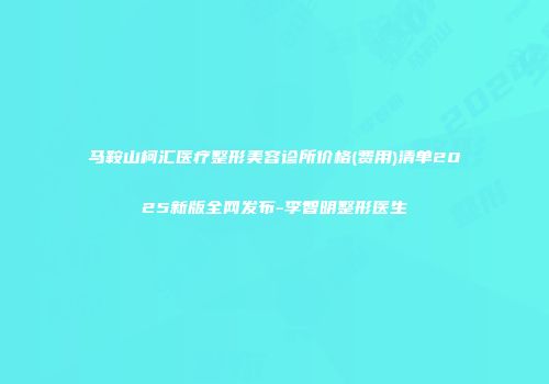 马鞍山柯汇医疗整形美容诊所价格(费用)清单2025新版全网发布-李智明整形医生
