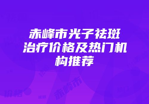 赤峰市光子祛斑治疗价格及热门机构推荐