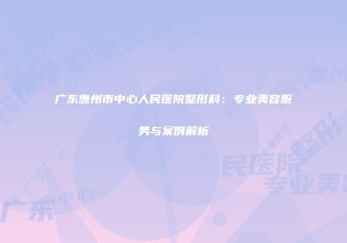 广东惠州市中心人民医院整形科：专业美容服务与案例解析