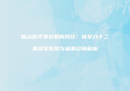 保山医疗美容机构对比：陆军八十二集团军医院与福惠诊所解析