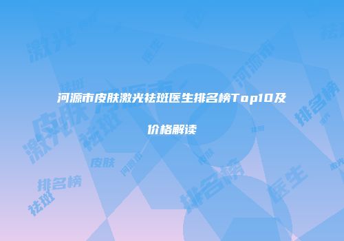 河源市皮肤激光祛斑医生排名榜Top10及价格解读