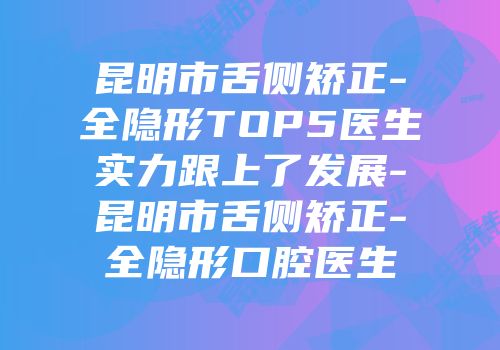 昆明市舌侧矫正-全隐形TOP5医生实力跟上了发展-昆明市舌侧矫正-全隐形口腔医生