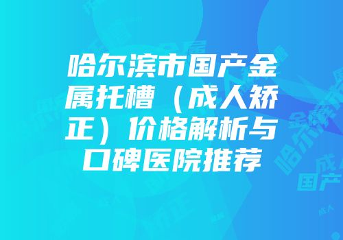 哈尔滨市国产金属托槽（成人矫正）价格解析与口碑医院推荐