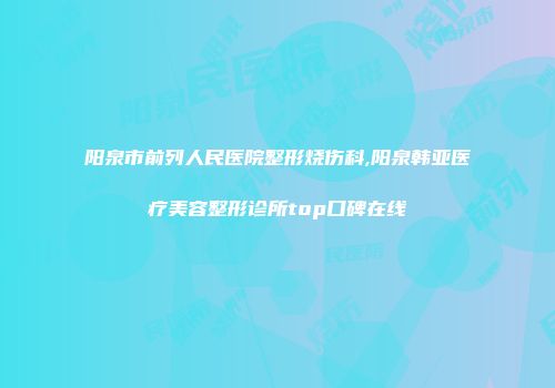 阳泉市前列人民医院整形烧伤科,阳泉韩亚医疗美容整形诊所top口碑在线