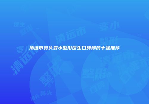 清远市鼻头变小整形医生口碑榜前十强推荐