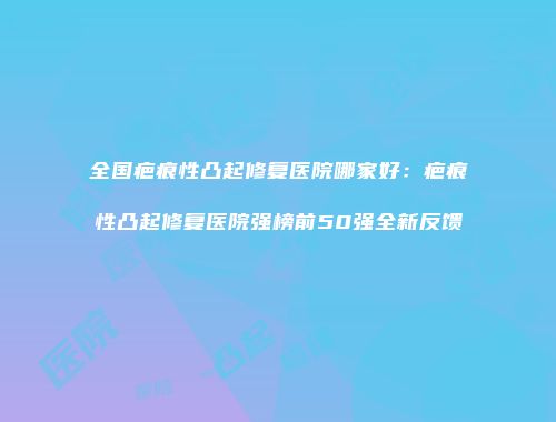 全国疤痕性凸起修复医院哪家好：疤痕性凸起修复医院强榜前50强全新反馈