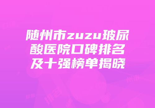 随州市zuzu玻尿酸医院口碑排名及十强榜单揭晓