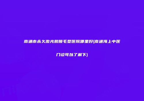 南通市永久激光脱腋毛型医院哪里好(南通海上中医门诊可以了解下)