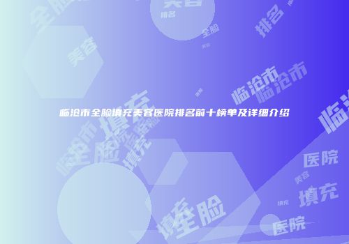 临沧市全脸填充美容医院排名前十榜单及详细介绍