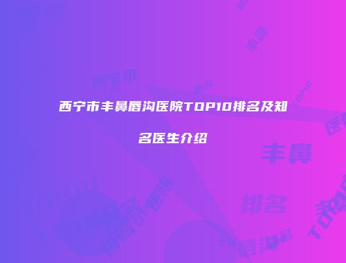 西宁市丰鼻唇沟医院TOP10排名及知名医生介绍