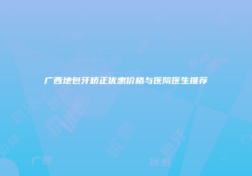 广西地包牙矫正优惠价格与医院医生推荐