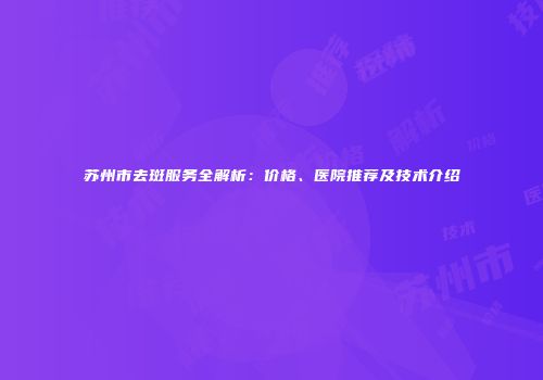 苏州市去斑服务全解析：价格、医院推荐及技术介绍
