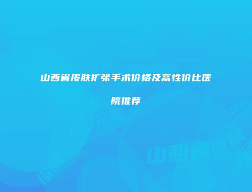 山西省皮肤扩张手术价格及高性价比医院推荐