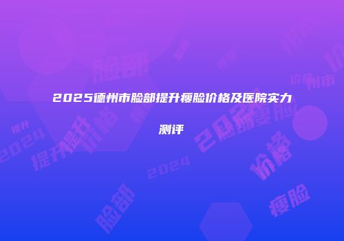 2025德州市脸部提升瘦脸价格及医院实力测评