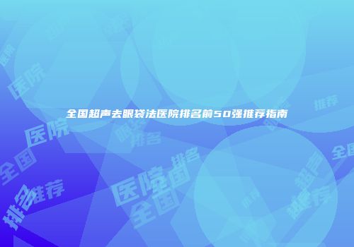 全国超声去眼袋法医院排名前50强推荐指南