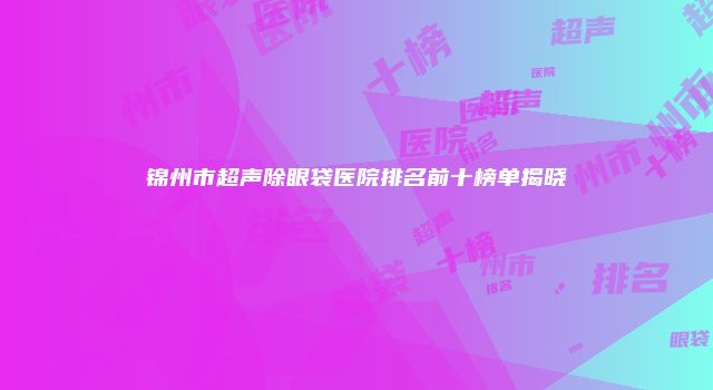 锦州市超声除眼袋医院排名前十榜单揭晓