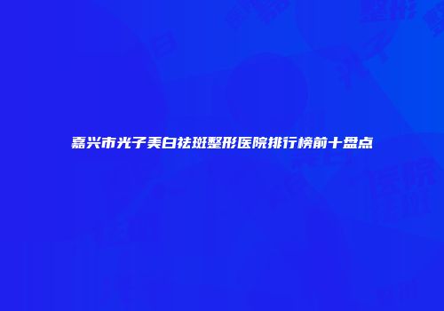 嘉兴市光子美白祛斑整形医院排行榜前十盘点