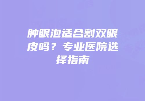 肿眼泡适合割双眼皮吗？专业医院选择指南