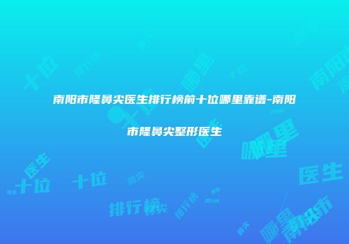 南阳市隆鼻尖医生排行榜前十位哪里靠谱-南阳市隆鼻尖整形医生