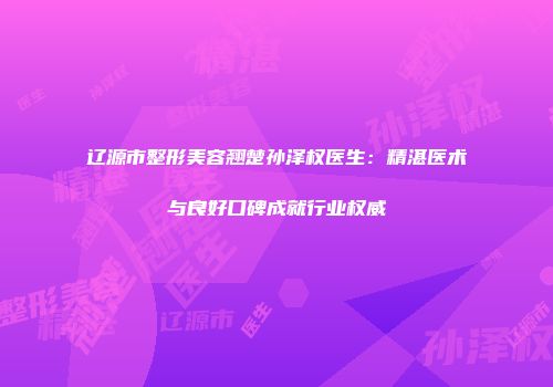 辽源市整形美容翘楚孙泽权医生：精湛医术与良好口碑成就行业权威