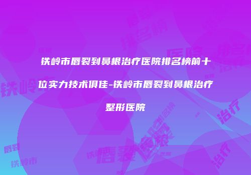 铁岭市唇裂到鼻根治疗医院排名榜前十位实力技术俱佳-铁岭市唇裂到鼻根治疗整形医院