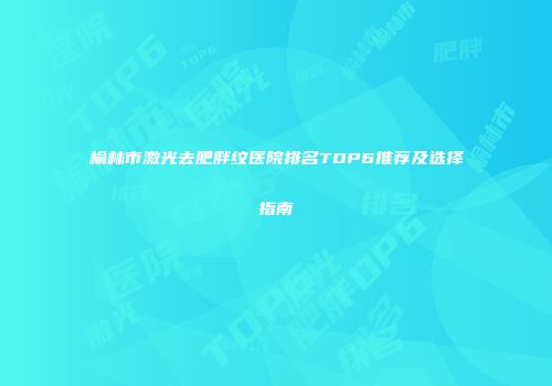榆林市激光去肥胖纹医院排名TOP6推荐及选择指南