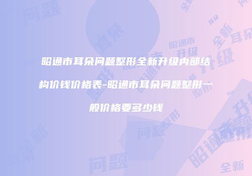 昭通市耳朵问题整形全新升级内部结构价钱价格表-昭通市耳朵问题整形一般价格要多少钱