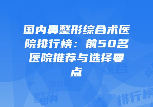 国内鼻整形综合术医院排行榜：前50名医院推荐与选择要点