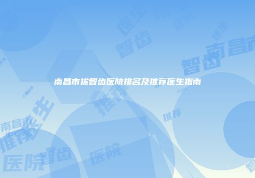 南昌市拔智齿医院排名及推荐医生指南
