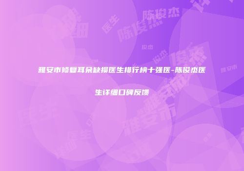 雅安市修复耳朵缺损医生排行榜十强医-陈俊杰医生详细口碑反馈