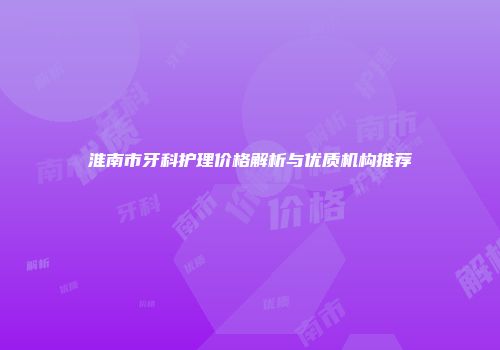 淮南市牙科护理价格解析与优质机构推荐