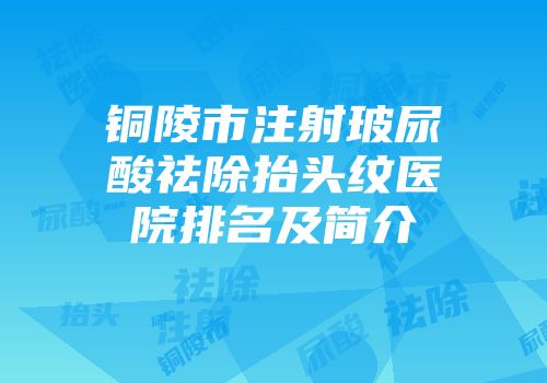 铜陵市注射玻尿酸祛除抬头纹医院排名及简介